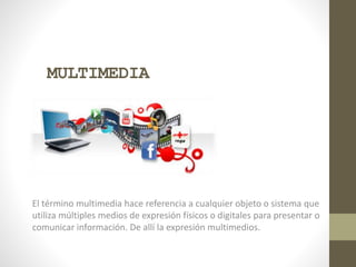 MULTIMEDIA
El término multimedia hace referencia a cualquier objeto o sistema que
utiliza múltiples medios de expresión físicos o digitales para presentar o
comunicar información. De allí la expresión multimedios.
 