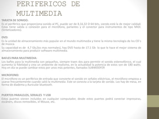 PERIFERICOS DE
MULTIMEDIA
TARJETA DE SONIDO:
Es el periférico que proporciona sonido al PC, puede ser de 8,16,32 O 64 bits, siendo está la de mejor calidad.
Estas tiene salida o conexión para el micrófono, parlantes y el conector para instrumentos de tipo MIDI.
(Sintetizadores).
DVD:
Es la unidad de almacenamiento más popular en el mundo multimedia y tiene la misma tecnología de los CD´s
de música.
Su capacidad es de 4,7 Gb,(los mas normales), hay DVD hasta de 17.1 Gb lo que le hace el mejor sistema de
almacenamiento para producir software multimedia.
BAFLES PARA MULTIMEDIA:
Los bafles para la multimedia son pequeños, siempre traen dos para permitir el sonido estereofónico, el cual
aumenta la fidelidad y crea un ambiente de realismo, en la actualidad la potencia de estos son de 180 watts.
Hoy en día se puede cambiar estos por unos más potentes, llamados SUBWOOFER
MICROFONO:
El micrófono es un periférico de entrada que convierte el sonido en señales eléctricas, el micrófono empieza a
usarse frecuentemente cuando salió la multimedia. Este se conecta a la tarjeta de sonido. Los hay de mesa, en
forma de diadema y Auricular bluetooth.
PUERTOS PARALELOS, SERIALES Y USB
Estos puertos vienen incluidos en cualquier computador, desde estos puertos podrá conectar impresoras,
escáners, discos removibles, el Mouse, etc.
 