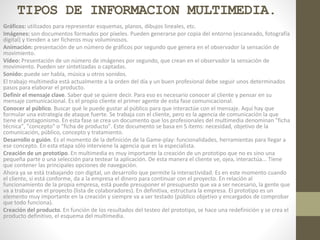 TIPOS DE INFORMACION MULTIMEDIA.
Gráficos: utilizados para representar esquemas, planos, dibujos lineales, etc.
Imágenes: son documentos formados por píxeles. Pueden generarse por copia del entorno (escaneado, fotografía
digital) y tienden a ser ficheros muy voluminosos.
Animación: presentación de un número de gráficos por segundo que genera en el observador la sensación de
movimiento.
Vídeo: Presentación de un número de imágenes por segundo, que crean en el observador la sensación de
movimiento. Pueden ser sintetizadas o captadas.
Sonido: puede ser habla, música u otros sonidos.
El trabajo multimedia está actualmente a la orden del día y un buen profesional debe seguir unos determinados
pasos para elaborar el producto.
Definir el mensaje clave. Saber qué se quiere decir. Para eso es necesario conocer al cliente y pensar en su
mensaje comunicacional. Es el propio cliente el primer agente de esta fase comunicacional.
Conocer al público. Buscar qué le puede gustar al público para que interactúe con el mensaje. Aquí hay que
formular una estrategia de ataque fuerte. Se trabaja con el cliente, pero es la agencia de comunicación la que
tiene el protagonismo. En esta fase se crea un documento que los profesionales del multimedia denominan "ficha
técnica", "concepto" o "ficha de producto". Este documento se basa en 5 ítems: necesidad, objetivo de la
comunicación, público, concepto y tratamiento.
Desarrollo o guión. Es el momento de la definición de la Game-play: funcionalidades, herramientas para llegar a
ese concepto. En esta etapa sólo interviene la agencia que es la especialista.
Creación de un prototipo. En multimedia es muy importante la creación de un prototipo que no es sino una
pequeña parte o una selección para testear la aplicación. De esta manera el cliente ve, ojea, interactúa... Tiene
que contener las principales opciones de navegación.
Ahora ya se está trabajando con digital, un desarrollo que permite la interactividad. Es en este momento cuando
el cliente, si está conforme, da a la empresa el dinero para continuar con el proyecto. En relación al
funcionamiento de la propia empresa, está puede presuponer el presupuesto que va a ser necesario, la gente que
va a trabajar en el proyecto (lista de colaboradores). En definitiva, estructura la empresa. El prototipo es un
elemento muy importante en la creación y siempre va a ser testado (público objetivo y encargados de comprobar
que todo funciona).
Creación del producto. En función de los resultados del testeo del prototipo, se hace una redefinición y se crea el
producto definitivo, el esquema del multimedia.
 