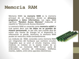 Memoria RAM
Memoria RAM: La memoria RAM es la memoria
principal de un dispositivo donde se almacena
programas y datos informativos. Las siglas RAM
significan “Random Access Memory” traducido al
español es “Memoria de Acceso Aleatorio”.
La memoria RAM es conocida como memoria volátil lo
cual quiere decir que los datos no se guardan de
manera permanente, es por ello, que cuando deja de
existir una fuente de energía en el dispositivo la
información se pierde. Asimismo, la memoria RAM
puede ser reescrita y leída constantemente.
Los módulos de RAM, conocidos como memoria RAM
son integrantes del hardware que contiene circuitos
integrados que se unen al circuito impreso, estos
módulos se instalan en la tarjeta madre de un
ordenador. Las memorias RAM forman parte de
ordenadores, consolas de videojuegos, teléfonos
móviles, tablets, entre otros aparatos electrónicos.
 