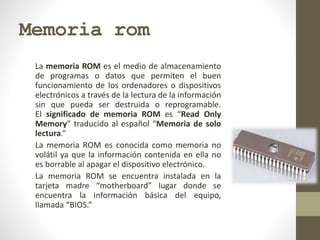 Memoria rom
La memoria ROM es el medio de almacenamiento
de programas o datos que permiten el buen
funcionamiento de los ordenadores o dispositivos
electrónicos a través de la lectura de la información
sin que pueda ser destruida o reprogramable.
El significado de memoria ROM es “Read Only
Memory” traducido al español “Memoria de solo
lectura.”
La memoria ROM es conocida como memoria no
volátil ya que la información contenida en ella no
es borrable al apagar el dispositivo electrónico.
La memoria ROM se encuentra instalada en la
tarjeta madre “motherboard” lugar donde se
encuentra la información básica del equipo,
llamada “BIOS.”
 