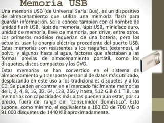 Memoria USB
Una memoria USB (de Universal Serial Bus), es un dispositivo
de almacenamiento que utiliza una memoria flash para
guardar información. Se le conoce también con el nombre de
unidad flash USB, lápiz de memoria, lápiz USB, minidisco duro,
unidad de memoria, llave de memoria, pen drive, entre otros.
Los primeros modelos requerían de una batería, pero los
actuales usan la energía eléctrica procedente del puerto USB.
Estas memorias son resistentes a los rasguños (externos), al
polvo, y algunos hasta al agua, factores que afectaban a las
formas previas de almacenamiento portátil, como los
disquetes, discos compactos y los DVD.
Estas memorias se han convertido en el sistema de
almacenamiento y transporte personal de datos más utilizado,
desplazando en este uso a los tradicionales disquetes y a los
CD. Se pueden encontrar en el mercado fácilmente memorias
de 1, 2, 4, 8, 16, 32, 64, 128, 256 y hasta, 512 GiB ó 1 TiB. Las
memorias con capacidades más altas pueden aún estar, por su
precio, fuera del rango del “consumidor doméstico”. Esto
supone, como mínimo, el equivalente a 180 CD de 700 MB o
91 000 disquetes de 1440 KiB aproximadamente.
 