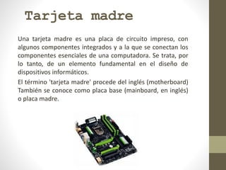 Tarjeta madre
Una tarjeta madre es una placa de circuito impreso, con
algunos componentes integrados y a la que se conectan los
componentes esenciales de una computadora. Se trata, por
lo tanto, de un elemento fundamental en el diseño de
dispositivos informáticos.
El término 'tarjeta madre' procede del inglés (motherboard)
También se conoce como placa base (mainboard, en inglés)
o placa madre.
 