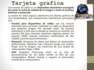 Tarjeta grafica
Una tarjeta de video es un dispositivo electrónico encargado
de enviar la señal de calidad de la imagen o texto al monitor,
televisor o proyector.
La tarjeta de video regula y determina los efectos gráficos de
una computadora. Sus componentes electrónicos principales
son:
• Puertos para dispositivos de salida: son las ranuras
diseñadas para conectar mediante un cable un dispositivo
que proyecte imagen. Por ejemplo están: los puertos
estándares o VGA que es donde se conecta un monitor, los
puertos DVI para conectar monitores digitales planos, los
puertos HDMI conecta interfaces multimedias de alta
calidad y puertos para televisores.
• Memoria: almacena los datos que deben ser procesados
gráficamente. Mientras más memoria tenga una tarjeta,
mejor será la imagen. Las memorias de una tarjeta de
video pueden llegar a 8GB.
• GPU (Graphics Processing Unit): es el chip de
procesamiento de los datos similar al CPU de una
computadora. Ahorra tiempo y espacio al procesador
central de la computadora.
 