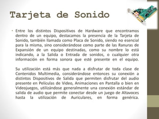 Tarjeta de Sonido
• Entre los distintos Dispositivos de Hardware que encontramos
dentro de un equipo, destacamos la presencia de la Tarjeta de
Sonido, también llamada como Placa de Sonido, siendo no esencial
para la misma, sino considerándose como parte de las Ranuras de
Expansión de un equipo destinadas, como su nombre lo está
indicando, a la Salida o Entrada de sonidos, o cualquier otra
información en forma sonora que esté presente en el equipo.
Su utilización está más que nada a disfrutar de toda clase de
Contenidos Multimedia, considerándose entonces su conexión a
distintos Dispositivos de Salida que permiten disfrutar del audio
presente en Películas de Video, Animaciones en Pantalla o bien en
Videojuegos, utilizándose generalmente una conexión estándar de
salida de audio que permite conectar desde un juego de Altavoces
hasta la utilización de Auriculares, en forma genérica.
 