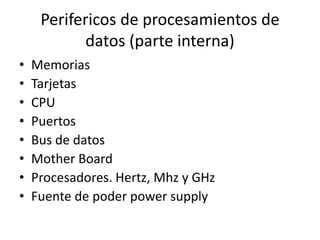 Perifericos de procesamientos de
datos (parte interna)
• Memorias
• Tarjetas
• CPU
• Puertos
• Bus de datos
• Mother Board
• Procesadores. Hertz, Mhz y GHz
• Fuente de poder power supply
 