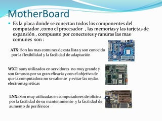 MotherBoard
 Es la placa donde se conectan todos los componentes del
computador ,como el procesador , las memorias y las tarjetas de
expansión , compuesto por conectores y ranuras las mas
comunes son :
ATX: Son los mas comunes de esta lista y son conocido
por la flexibilidad y la facilidad de adaptación
WXT: sony utilizados en servidores no muy grande y
son famosos por su gran eficacia y con el objetivo de
que la computadora no se caliente y evitar las ondas
electromagnéticas
LNX: Son muy utilizadas en computadores de oficina
por la facilidad de su mantenimiento y la facilidad de
aumento de periféricos
 