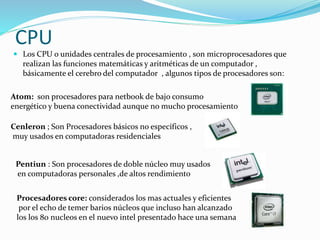 CPU
 Los CPU o unidades centrales de procesamiento , son microprocesadores que
realizan las funciones matemáticas y aritméticas de un computador ,
básicamente el cerebro del computador , algunos tipos de procesadores son:
Atom: son procesadores para netbook de bajo consumo
energético y buena conectividad aunque no mucho procesamiento
Cenleron ; Son Procesadores básicos no específicos ,
muy usados en computadoras residenciales
Pentiun : Son procesadores de doble núcleo muy usados
en computadoras personales ,de altos rendimiento
Procesadores core: considerados los mas actuales y eficientes
por el echo de temer barios núcleos que incluso han alcanzado
los los 80 nucleos en el nuevo intel presentado hace una semana
 