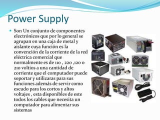 Power Supply
 Son Un conjunto de componentes
electrónicos que por lo general se
agrupan en una caja de metal y
aislante cuya función es la
convención de la corriente de la red
eléctrica comercial que
normalmente es de 110 , 220 ,120 o
210 voltios a una cantidad de
corriente que el computador puede
soportar y utilizaras para sus
funciones además de servir como
escudo para los cortos y altos
voltajes , esta disponibles de este
todos los cables que necesita un
computador para alimentar sus
sistemas
 