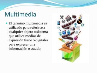 Multimedia
 El termino multimedia es
utilizado para referirse a
cualquier objeto o sistema
que utilice medios de
expresión físico o digitales
para expresar una
información o estado.
 