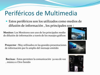 Periféricos de Multimedia
 Estos periféricos son los utilizados como medios de
difusión de información , los principales son :
Monitor: Los Monitores son uno de los principales medio
de difusión de información a través de los masajes gráficos
Proyector : Muy utilizados en las grandes presentaciones
de información por lo amplio del mensaje emitido
Bocinas : Estos permiten la comunicación ya sea de voz
, música u Otro Sonido
 
