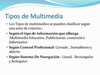 Tipos de Multimedia
 Los Tipos de multimedios se pueden clasificar según
una serie de criterios :
 Según el tipo de información que alberga
:Multimedia Educativa ,Publicitarias ,comercial e
Informativa
 Según Control Profesional: Cerrado , Semiabierto y
abierto
 Según Sistema De Navegación : Lineal , Rectangular
y Jerárquico
 