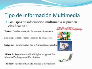 Tipo de Información Multimedia
 Los Tipos de información multimedia se pueden
clasificar en :
Textos: Con Formato , sin formatos e hipertextos
Gráficos : Líneas, Planos , dibujos de líneas etc.
Imágenes : Conformados Por la Alineación de pixeles
Video: La Reproducción D Múltiples Imágenes Por
Minutos Por Lo general Con Sonido
Sonido: Puede Ser hablado ,música u otro sonido.
 