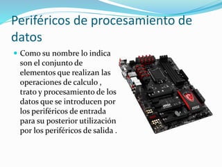 Periféricos de procesamiento de
datos
 Como su nombre lo indica
son el conjunto de
elementos que realizan las
operaciones de calculo ,
trato y procesamiento de los
datos que se introducen por
los periféricos de entrada
para su posterior utilización
por los periféricos de salida .
 