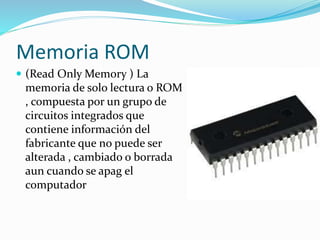 Memoria ROM
 (Read Only Memory ) La
memoria de solo lectura o ROM
, compuesta por un grupo de
circuitos integrados que
contiene información del
fabricante que no puede ser
alterada , cambiado o borrada
aun cuando se apag el
computador
 