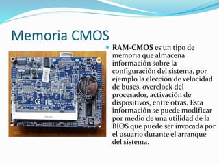 Memoria CMOS
 RAM-CMOS es un tipo de
memoria que almacena
información sobre la
configuración del sistema, por
ejemplo la elección de velocidad
de buses, overclock del
procesador, activación de
dispositivos, entre otras. Esta
información se puede modificar
por medio de una utilidad de la
BIOS que puede ser invocada por
el usuario durante el arranque
del sistema.
 