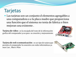 Tarjetas
 Las tarjetas son un conjunto d elementos agregables a
una computadora o a la placa madre que proporciona
una función que el sistema no tenia de fabrica o bien
mejoran una existente .
Tarjeta de video : es la encajada del trato de la información
grafica del computador ya se para su creación y mejoramiento
Tarjeta de red o comunicación : es un tipo de tarjera que
permite al computador la conexión con redes informáticas ya
sean Lan , Man o Wan
 