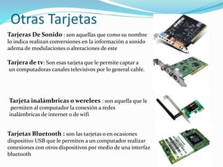 Otras Tarjetas
Tarjeras De Sonido : son aquellas que como su nombre
lo indica realizan conversiones en la información a sonido
adema de modulaciones o alteraciones de este
Tarjera de tv: Son esas tarjeta que le permite captar a
un computadoras canales televisivos por lo general cable.
Tarjeta inalámbricas o werelees : son aquella que le
permiten al computador la conexión a redes
inalámbricas de internet o de wifi
Tarjetas Bluetooth : son las tarjetas o en ocasiones
dispositivo USB que le permiten a un computador realizar
conexiones con otros dispositivos por medio de una interfaz
bluetooth
 