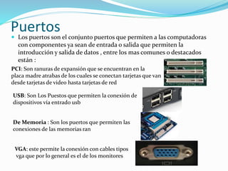 Puertos Los puertos son el conjunto puertos que permiten a las computadoras
con componentes ya sean de entrada o salida que permiten la
introducción y salida de datos , entre los mas comunes o destacados
están :
PCI: Son ranuras de expansión que se encuentran en la
placa madre atrabas de los cuales se conectan tarjetas que van
desde tarjetas de video hasta tarjetas de red
USB: Son Los Puestos que permiten la conexión de
dispositivos vía entrado usb
De Memoria : Son los puertos que permiten las
conexiones de las memorias ran
VGA: este permite la conexión con cables tipos
vga que por lo general es el de los monitores
 