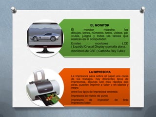 EL MONITOR
El        monitor        muestra         los
dibujos, letras, números, fotos, videos, pel
ículas, juegos y todas las tareas que
realizas en el computador.
Existen            monitores            LCD
( Liquidid Crystal Display) pantalla plana.
monitores de CRT ( Cathode Ray Tube)




                LA IMPRESORA
La impresora saca sobre el papel una copia
de tus trabajos. hay diferentes tipos de
impresoras, algunas son más rápidas que
otras, pueden imprimir a color o en blanco y
negro.
entre los tipos de impresora tenemos:
Impresora de matriz de punto
impresora      de     inyección   de    tinta
impresora láser.
 