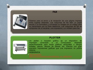 FAX


• Sistema para el envío y la recepción de una página impresa
  entre lugares distantes. Las máquinas de fax leen un papel
  escrito o un formulario y convierten su imagen en un código para
  su transmisión por la línea telefónica. Las máquinas de fax se
  componen de un escáner, una impresora y un módem para fax.




                          PLOTTER
• Un plotter o trazador gráfico es un dispositivo de
  impresión     conectado      a     un    Computador,   diseñado
  específicamente para trazar gráficos vectoriales o dibujos
  lineales: planos, dibujos de piezas, etc. Efectúa con gran
  precisión impresiones gráficas que una impresora no podría
  obtener.
• WEBGRAFIA
• http://gimnasio-
  altair.com/exe/perifericos2/perifericos_de_salida.html
 