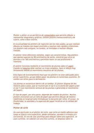 Plotter o plóter es un periférico de computadora que permite dibujar o
representar diagramas y gráficos. Existen plotters monocromáticos y de
cuatro, ocho o doce colores.
En la actualidad los plotters de inyección son los más usados, ya que realizan
dibujos no lineales con mayor precisión y resultan más rápidos y silenciosos.
Los plotters más antiguos, en cambio, se limitaban a realizar dibujos
lineales.
El plotter tiene diferentes tamaños, según sus características. Hay plotters
que apenas superan los 90 centímetros de ancho, mientras que otros se
acercan a los 160 centímetros y permiten hacer un uso profesional e
intensivo.
El plotter funciona mediante el movimiento de plumas sobre el papel.
Cuando la máquina debe realizar un trazo complejo, hace el dibujo muy
lentamente debido al movimiento mecánico de las plumas.
Esta lógica de funcionamiento hace que los plotters no sean adecuados para
pintar superficies, ya que deben pasar las plumas en numerosas ocasiones. En
cambio son útiles para la delineación.
Las plumas se encuentran dentro de un tambor. El plotter dispone de dos
motores paso a paso, que se mueven por el eje X (a lo ancho del papel) y por
el eje Y (con movimiento vertical de las plumas o generando el movimiento
del papel).
El tipo de papel, por otra parte, depende del modelo de plotter. Muchos
plotters funcionan con un rollo de papel que permite dibujar de manera
indefinida en longitud (sólo limitada por la duración del rollo). El grosor, la
flexibilidad, la suavidad y la aspereza del papel incidirán en la calidad del
trabajo.
Plotter de corte
Un caso particular es el plotter de corte, que corta un medio adhesivo que
luego se fijará a otra superficie, desde camisetas, paredes o cristales y/o
carrocerías. En vez de usar plumillas para dibujar sobre una superficie, se
usan cuchillas. Un cabezal con una fina cuchilla, se desplaza sobre la

 