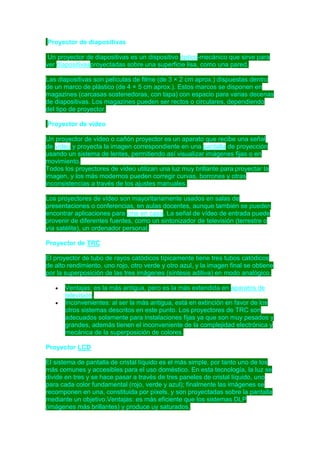 Proyector de diapositivas
Un proyector de diapositivas es un dispositivo óptico-mecánico que sirve para
ver diapositivasproyectadas sobre una superficie lisa, como una pared.
Las diapositivas son películas de filme (de 3 × 2 cm aprox.) dispuestas dentro
de un marco de plástico (de 4 × 5 cm aprox.). Estos marcos se disponen en
magazines (carcasas sostenedoras, con tapa) con espacio para varias decenas
de diapositivas. Los magazines pueden ser rectos o circulares, dependiendo
del tipo de proyector.
Proyector de vídeo
Un proyector de vídeo o cañón proyector es un aparato que recibe una señal
de vídeo y proyecta la imagen correspondiente en una pantalla de proyección
usando un sistema de lentes, permitiendo así visualizar imágenes fijas o en
movimiento.
Todos los proyectores de vídeo utilizan una luz muy brillante para proyectar la
imagen, y los más modernos pueden corregir curvas, borrones y otras
inconsistencias a través de los ajustes manuales.
Los proyectores de vídeo son mayoritariamente usados en salas de
presentaciones o conferencias, en aulas docentes, aunque también se pueden
encontrar aplicaciones para cine en casa. La señal de vídeo de entrada puede
provenir de diferentes fuentes, como un sintonizador de televisión (terrestre o
vía satélite), un ordenador personal.
Proyector de TRC
El proyector de tubo de rayos catódicos típicamente tiene tres tubos catódicos
de alto rendimiento, uno rojo, otro verde y otro azul, y la imagen final se obtiene
por la superposición de las tres imágenes (síntesis aditiva) en modo analógico.
Ventajas: es la más antigua, pero es la más extendida en aparatos de
televisión.
Inconvenientes: al ser la más antigua, está en extinción en favor de los
otros sistemas descritos en este punto. Los proyectores de TRC son
adecuados solamente para instalaciones fijas ya que son muy pesados y
grandes, además tienen el inconveniente de la complejidad electrónica y
mecánica de la superposición de colores.
Proyector LCD
El sistema de pantalla de cristal líquido es el más simple, por tanto uno de los
más comunes y accesibles para el uso doméstico. En esta tecnología, la luz se
divide en tres y se hace pasar a través de tres paneles de cristal líquido, uno
para cada color fundamental (rojo, verde y azul); finalmente las imágenes se
recomponen en una, constituida por píxels, y son proyectadas sobre la pantalla
mediante un objetivo.Ventajas: es más eficiente que los sistemas DLP
(imágenes más brillantes) y produce uy saturados.

 
