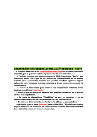 CARACTERÍSTICAS GENERALES DEL ADAPTADOR USB - AUDIO
+ Integran dentro de si un circuito integrado ó chip encargado de procesar
el sonido, por lo que libera al microprocesador de esta actividad.
+ También integran una pequeña memoria RAM denominada "Buffer" que
almacena datos, para que no se produzcan interrupciones en el sonido
durante otras actividades internas que puedan interferir, ejemplo: alguna
aplicación que consuma muchos recursos y trabe momentáneamente la
computadora.
+ Tienen 2 conectores para insertar los dispositivos externos como
bocinas, micrófonos y Subwoofer.
+ Cuentan con un conector especial que permite insertarlas en el puerto
USB de la computadora.
+ Se trata de dispositivos "Plug&Play" ya que se conectan y no es
necesaria la instalación de controladores para su uso inmediato.
+ Se alimenta directamente desde el puerto USB de la computadora.
+ No tienen soporte para Gameport para utilizar MIDI "Musical Instruments
Digital Interfase" un protocolo de comunicación utilizado entre instrumentos
tales como los populares teclados musicales.

 