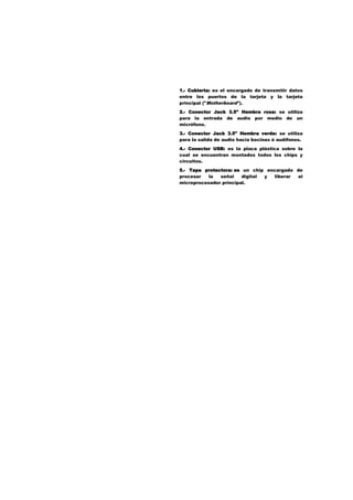 1.- Cubierta: es el encargado de transmitir datos
entre los puertos de la tarjeta y la tarjeta
principal ("Motherboard").
2.- Conector Jack 3.5" Hembra rosa: se utiliza
para la entrada de audio por medio de un
micrófono.
3.- Conector Jack 3.5" Hembra verde: se utiliza
para la salida de audio hacia bocinas ó audífonos.
4.- Conector USB: es la placa plástica sobre la
cual se encuentran montados todos los chips y
circuitos.
5.- Tapa protectora: es un chip encargado de
procesar
la
señal
digital
y
liberar
al
microprocesador principal.

 