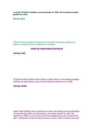 La Color Graphics Adapter comercializada en 1981, fue la primera tarjeta
gráfica en color.
Monitor EGA

EGA (Enhanced Graphics Adapter) con esta obtuvimos mayor amplitud de
colores y resolución para visualización de gráficos.

TIPOS DE MONITORES DIGITALES
Monitor VGA

El término Video Graphics Array (VGA) se refiere tanto a una pantalla analógica
estándar de ordenadores, que se comercializó por primera vez en 1988.
Monitor SVGA

Super Video Graphics Array, término que cubre una amplia gama de estándares
de visualización gráfica de ordenadores, incluyendo tarjetas de video, fue
definido en 1989 y en su primera versión se estableció para una resolución de
800 × 600 píxels y 4 bits de color por pixel, es decir, hasta 16 colores por pixel.

 