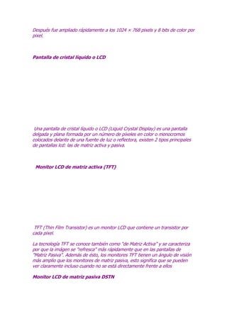 Después fue ampliado rápidamente a los 1024 × 768 pixels y 8 bits de color por
pixel.

Pantalla de cristal líquido o LCD

Una pantalla de cristal líquido o LCD (Liquid Crystal Display) es una pantalla
delgada y plana formada por un número de píxeles en color o monocromos
colocados delante de una fuente de luz o reflectora, existen 2 tipos principales
de pantallas lcd: las de matriz activa y pasiva.

Monitor LCD de matriz activa (TFT)

TFT (Thin Film Transistor) es un monitor LCD que contiene un transistor por
cada pixel.
La tecnología TFT se conoce también como “de Matriz Activa” y se caracteriza
por que la imágen se "refresca" más rápidamente que en las pantallas de
"Matriz Pasiva". Además de ésto, los monitores TFT tienen un ángulo de visión
más amplio que los monitores de matriz pasiva, esto significa que se pueden
ver claramente incluso cuando no se está directamente frente a ellos
Monitor LCD de matriz pasiva DSTN

 