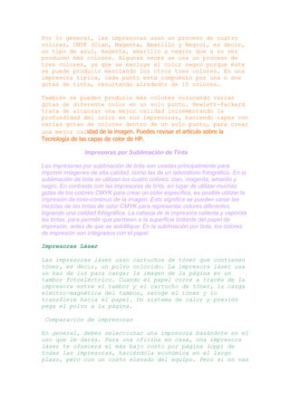 Por lo general, las impresoras usan un proceso de cuatro
colores, CMYK (Cian, Magenta, Amarillo y Negro), es decir,
un tipo de azul, magenta, amarillo y negro; que a su vez
producen más colores. Algunas veces se usa un proceso de
tres colores, ya que se excluye el color negro porque éste
se puede producir mezclando los otros tres colores. En una
impresora típica, cada punto está compuesto por una o dos
gotas de tinta, resultando alrededor de 15 colores.
También se pueden producir más colores colocando varias
gotas de diferente color en un solo punto. Hewlett-Packard
trata de alcanzar una mejor calidad incrementando la
profundidad del color en sus impresoras, haciendo capas con
varias gotas de colores dentro de un solo punto, para crear
una mejor calidad de la imagen. Puedes revisar el artículo sobre la
Tecnología de las capas de color de HP.
Impresoras por Sublimación de Tinta
Las impresoras por sublimación de tinta son usadas principalmente para
imprimir imágenes de alta calidad, como las de un laboratorio fotográfico. En la
sublimación de tinta se utilizan los cuatro colores: cian, magenta, amarillo y
negro. En contraste con las impresoras de tinta, en lugar de utilizar muchas
gotas de los colores CMYK para crear un color específico, es posible utilizar la
impresión de tono-continuo de la imagen. Esto significa se pueden variar las
mezclas de las tintas de color CMYK para representar colores diferentes,
logrando una calidad fotográfica. La cabeza de la impresora calienta y vaporiza
las tintas, para permitir que permeen a la superficie brillante del papel de
impresión, antes de que se solidifique. En la sublimación por tinta, los colores
de impresión son integrados con el papel.
Impresoras Láser
Las impresoras láser usan cartuchos de tóner que contienen
tóner, es decir, un polvo colorido. La impresora láser usa
un haz de luz para cargar la imagen de la página en un
tambor fotoeléctrico. Cuando el papel corre a través de la
impresora entre el tambor y el cartucho de tóner, la carga
electro-magnética del tambor, recoge el tóner y lo
transfiere hacia el papel. Un sistema de calor y presión
pega el polvo a la página.
Comparación de impresoras
En general, debes seleccionar una impresora basándote en el
uso que le darás. Para una oficina en casa, una impresora
láser te ofrecerá el más bajo costo por página (cpp) de
todas las impresoras, haciéndola económica en el largo
plazo, pero con un costo elevado del equipo. Pero si no vas

 