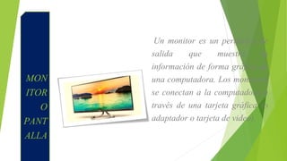 MON
ITOR
O
PANT
ALLA
Un monitor es un periférico de
salida que muestra la
información de forma gráfica de
una computadora. Los monitores
se conectan a la computadora a
través de una tarjeta gráfica (o
adaptador o tarjeta de video).
 