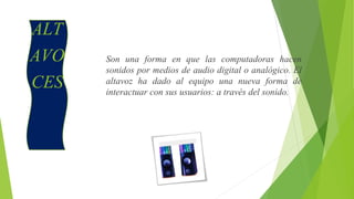 ALT
AVO
CES
Son una forma en que las computadoras hacen
sonidos por medios de audio digital o analógico. El
altavoz ha dado al equipo una nueva forma de
interactuar con sus usuarios: a través del sonido.
 