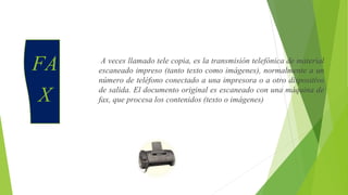 FA
X
A veces llamado tele copia, es la transmisión telefónica de material
escaneado impreso (tanto texto como imágenes), normalmente a un
número de teléfono conectado a una impresora o a otro dispositivo
de salida. El documento original es escaneado con una máquina de
fax, que procesa los contenidos (texto o imágenes)
 