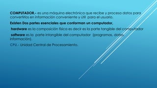 COMPUTADOR.- es una máquina electrónica que recibe y procesa datos para
convertirlos en información conveniente y útil para el usuario.
Existen Dos partes esenciales que conforman un computador,
hardware es la composición física es decir es la parte tangible del computador
software es la parte intangible del computador (programas, datos,
información).
CPU.- Unidad Central de Procesamiento.
 