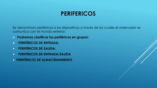 PERIFERICOS
Se denominan periféricos a los dispositivos a través de los cuales el ordenador se
comunica con el mundo exterior.
 Podremos clasificar los periféricos en grupos:
 - PERIFÉRICOS DE ENTRADA:
 - PERIFÉRICOS DE SALIDA:
 - PERIFÉRICOS DE ENTRADA/SALIDA
 PERIFÉRICOS DE ALMACENAMIENTO
 