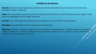 PERIFÉRICOS DE ENTRADA
Teclado: Gracias a este dispositivo podemos enviar al ordenador instrucciones en forma de texto,
símbolos o datos numéricos.
Ratón: Con él podemos guiar el puntero a través de la pantalla, con el fin de seleccionar objetos, abrir
archivos, desplegar menús, elegir opciones
Scanner: Con este dispositivos introducimos imágenes y textos dentro del ordenador.
Micrófono: Nos permite introducir sonidos en el ordenador
WebCam: Permite introducir imágenes en movimiento en el ordenador, con ellas, podemos estableces
videoconferencias, o realizar grabaciones que podemos editar en CD o subirlas a algún servidor de
internet como por ejemplo youtube.
 