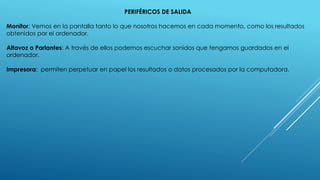 PERIFÉRICOS DE SALIDA
Monitor: Vemos en la pantalla tanto lo que nosotros hacemos en cada momento, como los resultados
obtenidos por el ordenador.
Altavoz o Parlantes: A través de ellos podemos escuchar sonidos que tengamos guardados en el
ordenador.
Impresora: permiten perpetuar en papel los resultados o datos procesados por la computadora.
 