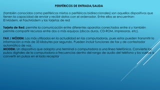 PERIFÉRICOS DE ENTRADA/SALIDA
(también conocidos como periféricos mixtos o periféricos bidireccionales) son aquellos dispositivos que
tienen la capacidad de enviar y recibir datos con el ordenador. Entre ellos se encuentran:
El Módem, el Fax/Módem y las tarjetas de red
Tarjeta de Red: permite la comunicación entre diferentes aparatos conectados entre si y también
permite compartir recursos entre dos o más equipos (discos duros, CD-ROM, impresoras, etc).
FAX / MÓDEM: Los más utilizados en la actualidad en las computadoras, pues estos pueden transmitir la
información a más de 33 kilobytes por segundo. Pueden incluir funciones de fax y de contestador
automático de voz.
MODEM: Un dispositivo que adapta una terminal o computadora a una línea telefónica. Convierte los
pulsos digitales de la computadora a frecuencias dentro del rango de audio del teléfono y los vuelve a
convertir en pulsos en el lado receptor.
 
