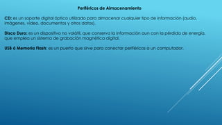 Periféricos de Almacenamiento
CD: es un soporte digital óptico utilizado para almacenar cualquier tipo de información (audio,
imágenes, vídeo, documentos y otros datos).
Disco Duro: es un dispositivo no volátil, que conserva la información aun con la pérdida de energía,
que emplea un sistema de grabación magnética digital.
USB ó Memoria Flash: es un puerto que sirve para conectar periféricos a un computador.
 