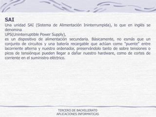 TERCERO DE BACHILLERATO
APLICACIONES INFORMATICAS
SAI
Una unidad SAI (Sistema de Alimentación Ininterrumpida), lo que en inglés se
denomina
UPS(Uninterruptible Power Supply),
es un dispositivo de alimentación secundaria. Básicamente, no esmás que un
conjunto de circuitos y una batería recargable que actúan como "puente" entre
lacorriente alterna y nuestro ordenador, preservándolo tanto de sobre tensiones o
picos de tensiónque pueden llegar a dañar nuestro hardware, como de cortes de
corriente en el suministro eléctrico.
 
