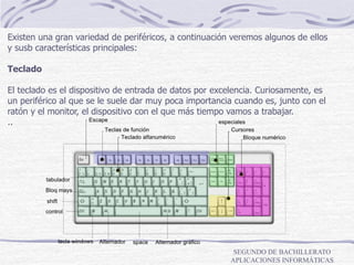 SEGUNDO DE BACHILLERATO
APLICACIONES INFORMÁTICAS
Existen una gran variedad de periféricos, a continuación veremos algunos de ellos
y susb características principales:
Teclado
El teclado es el dispositivo de entrada de datos por excelencia. Curiosamente, es
un periférico al que se le suele dar muy poca importancia cuando es, junto con el
ratón y el monitor, el dispositivo con el que más tiempo vamos a trabajar.
..
 
