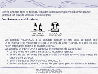 SEGUNDO DE BACHILLERATO
APLICACIONES INFORMATICAS
Existen distintos tipos de teclado, y pueden organizarse siguiendo distintas pautas.
Vamos a ver algunas de estas organizaciones:
Por el mecanismo del teclado:
• Los teclados MECANICOS o de contacto constan de una serie de teclas con
unos interruptores mecánicos colocadas encima de unos resortes, que son los que
hacen retornar las teclas a la posición original.
• Los teclados de MEMBRANA o capacitivo se componen de cuatro capas:
 La inferior tiene una serie de pistas conductores impresas;
 Encima de ella, se coloca una capa de separación con agujeros justo debajo de
cada una de las teclas;
 Encima de esta se coloca una capa conductora
 Encima de éstas se coloca una capa de goma para producir el efecto de retorno
 ..
 