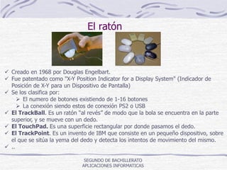 SEGUNDO DE BACHILLERATO
APLICACIONES INFORMATICAS
El ratón
 Creado en 1968 por Douglas Engelbart.
 Fue patentado como "X-Y Position Indicator for a Display System" (Indicador de
Posición de X-Y para un Dispositivo de Pantalla)
 Se los clasifica por:
 El numero de botones existiendo de 1-16 botones
 La conexión siendo estos de conexión PS2 o USB
 El TrackBall. Es un ratón “al revés” de modo que la bola se encuentra en la parte
superior, y se mueve con un dedo.
 El TouchPad. Es una superficie rectangular por donde pasamos el dedo.
 El TrackPoint. Es un invento de IBM que consiste en un pequeño dispositivo, sobre
el que se sitúa la yema del dedo y detecta los intentos de movimiento del mismo.
 ..
 