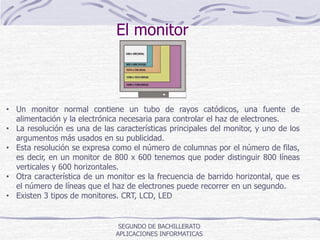 El monitor
SEGUNDO DE BACHILLERATO
APLICACIONES INFORMATICAS
• Un monitor normal contiene un tubo de rayos catódicos, una fuente de
alimentación y la electrónica necesaria para controlar el haz de electrones.
• La resolución es una de las características principales del monitor, y uno de los
argumentos más usados en su publicidad.
• Esta resolución se expresa como el número de columnas por el número de filas,
es decir, en un monitor de 800 x 600 tenemos que poder distinguir 800 líneas
verticales y 600 horizontales.
• Otra característica de un monitor es la frecuencia de barrido horizontal, que es
el número de líneas que el haz de electrones puede recorrer en un segundo.
• Existen 3 tipos de monitores. CRT, LCD, LED
 