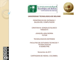 UNIVERSIDAD TECNOLOGICA DE BOLIVAR

     PERIFÉRICOS DE ENTRADA Y
      SALIDA DEL COMPUTADOR


   CRISTIAN M. GONZALEZ BLANCO
             T00025314

       JOAQUÍN LARA SIERRA
             TUTOR

      TECNOLOGIA EN SISTEMAS

 FACULTAD DE ESTUDIOS TECNICOS Y
          TECNOLOGICOS
           III SEMESTRE


          Noviembre de 2011

  CARTAGENA DE INDIAS, COLOMBIA.
 