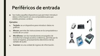 Periféricos de entrada
■ Son todos aquellos dispositivos que permiten introducir
datos o información en una computadora para que
estelos procese u ordene
Ejemplos:
1. Teclado: es un dispositivo para introducir datos no
gráficos
2. Mouse: permite dar instrucciones en la computadora a
través de un cursor
3. Micrófonos: son los transductores encargados de
transformar energía acústica a eléctrica, permite por lo
tanto el registro, procesamiento electrónico de las
señales de audio
4. Scanner: es una unidad de ingreso de información.
 