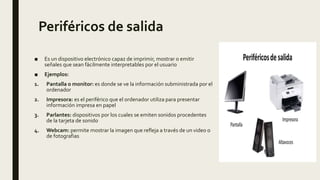 Periféricos de salida
■ Es un dispositivo electrónico capaz de imprimir, mostrar o emitir
señales que sean fácilmente interpretables por el usuario
■ Ejemplos:
1. Pantalla o monitor: es donde se ve la información subministrada por el
ordenador
2. Impresora: es el periférico que el ordenador utiliza para presentar
información impresa en papel
3. Parlantes: dispositivos por los cuales se emiten sonidos procedentes
de la tarjeta de sonido
4. Webcam: permite mostrar la imagen que refleja a través de un video o
de fotografias
 