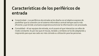 Características de los periféricos de
entrada
■ Conectividad – Los periféricos de entrada se los diseña con el objetivo expreso de
posibilitar que la conexión con el sistema informático central siempre sea lo más
eficiente y que brinde una buena experiencia al enviar la información o ser procesada.
■ Comodidad – Al ser equipos de entrada, es el usuario el que interactúa con ellos de
modo constante. Es por eso que el mouse, teclado y similares se ha ido adaptando y
mejorando para que sea cada vez más cómoda su utilización para las personas.
 